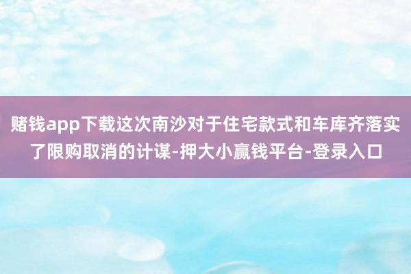赌钱app下载这次南沙对于住宅款式和车库齐落实了限购取消的计谋-押大小赢钱平台-登录入口