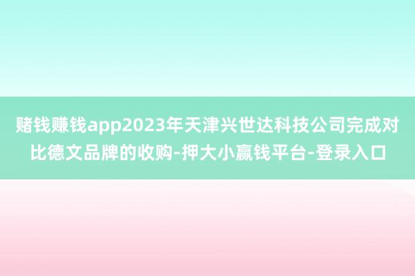赌钱赚钱app2023年天津兴世达科技公司完成对比德文品牌的收购-押大小赢钱平台-登录入口