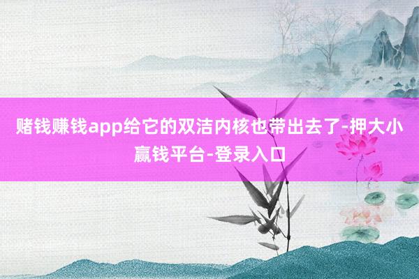 赌钱赚钱app给它的双洁内核也带出去了-押大小赢钱平台-登录入口