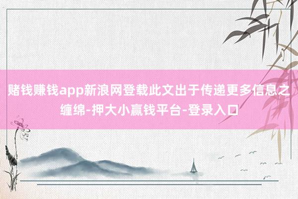 赌钱赚钱app新浪网登载此文出于传递更多信息之缠绵-押大小赢钱平台-登录入口