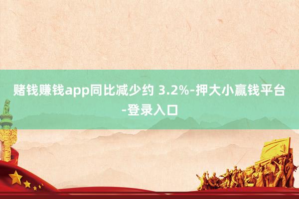 赌钱赚钱app同比减少约 3.2%-押大小赢钱平台-登录入口