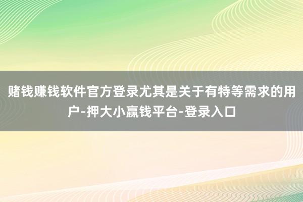 赌钱赚钱软件官方登录尤其是关于有特等需求的用户-押大小赢钱平台-登录入口