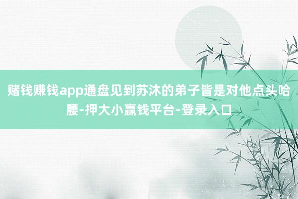 赌钱赚钱app通盘见到苏沐的弟子皆是对他点头哈腰-押大小赢钱平台-登录入口
