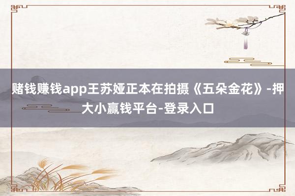 赌钱赚钱app王苏娅正本在拍摄《五朵金花》-押大小赢钱平台-登录入口