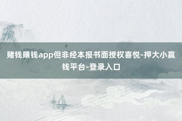 赌钱赚钱app但非经本报书面授权喜悦-押大小赢钱平台-登录入口