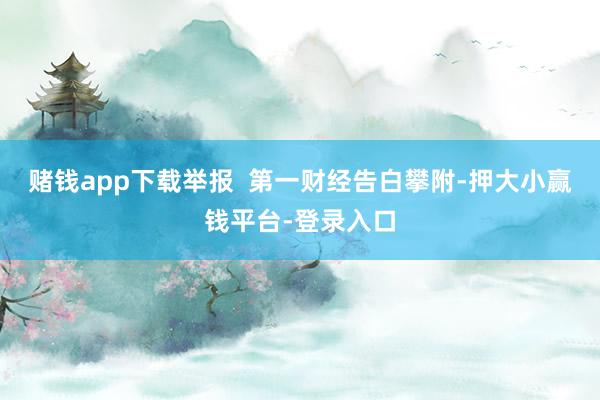 赌钱app下载举报  第一财经告白攀附-押大小赢钱平台-登录入口