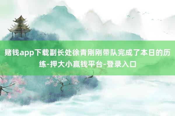 赌钱app下载副长处徐青刚刚带队完成了本日的历练-押大小赢钱平台-登录入口