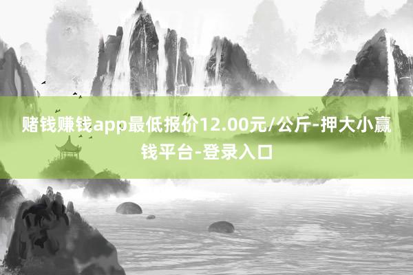 赌钱赚钱app最低报价12.00元/公斤-押大小赢钱平台-登录入口
