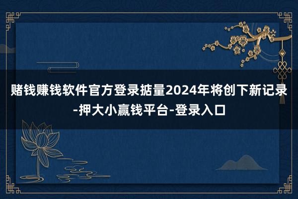 赌钱赚钱软件官方登录掂量2024年将创下新记录-押大小赢钱平台-登录入口
