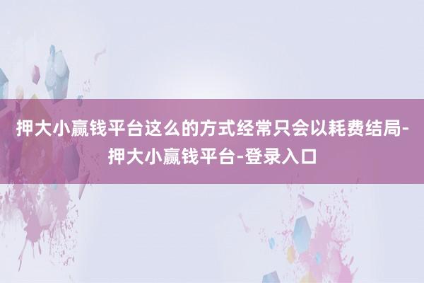 押大小赢钱平台这么的方式经常只会以耗费结局-押大小赢钱平台-登录入口