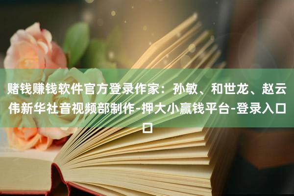 赌钱赚钱软件官方登录　　作家：孙敏、和世龙、赵云伟　　新华社音视频部制作-押大小赢钱平台-登录入口