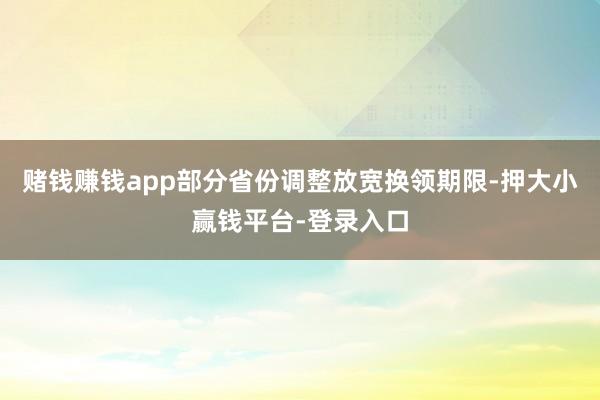 赌钱赚钱app部分省份调整放宽换领期限-押大小赢钱平台-登录入口
