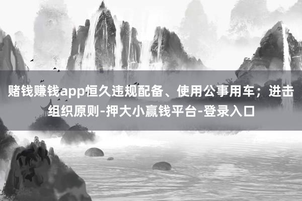 赌钱赚钱app恒久违规配备、使用公事用车；进击组织原则-押大小赢钱平台-登录入口