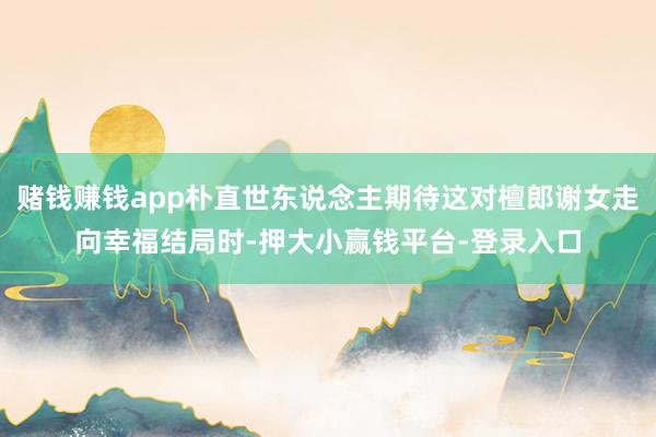 赌钱赚钱app朴直世东说念主期待这对檀郎谢女走向幸福结局时-押大小赢钱平台-登录入口