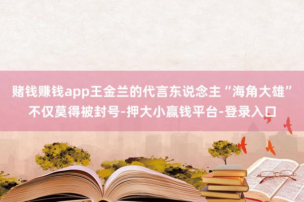 赌钱赚钱app王金兰的代言东说念主“海角大雄”不仅莫得被封号-押大小赢钱平台-登录入口