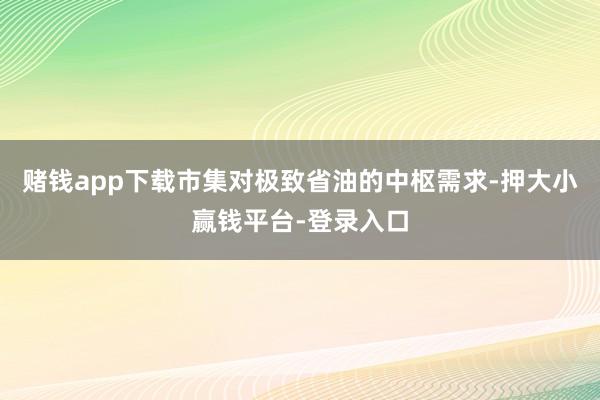 赌钱app下载市集对极致省油的中枢需求-押大小赢钱平台-登录入口