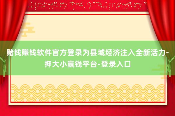 赌钱赚钱软件官方登录为县域经济注入全新活力-押大小赢钱平台-登录入口