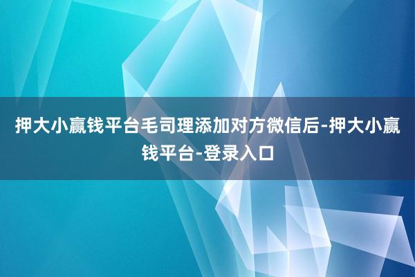 押大小赢钱平台毛司理添加对方微信后-押大小赢钱平台-登录入口