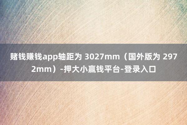 赌钱赚钱app轴距为 3027mm（国外版为 2972mm）-押大小赢钱平台-登录入口