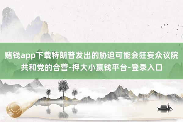 赌钱app下载特朗普发出的胁迫可能会狂妄众议院共和党的合营-押大小赢钱平台-登录入口