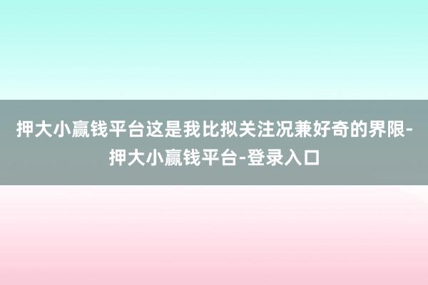 押大小赢钱平台这是我比拟关注况兼好奇的界限-押大小赢钱平台-登录入口