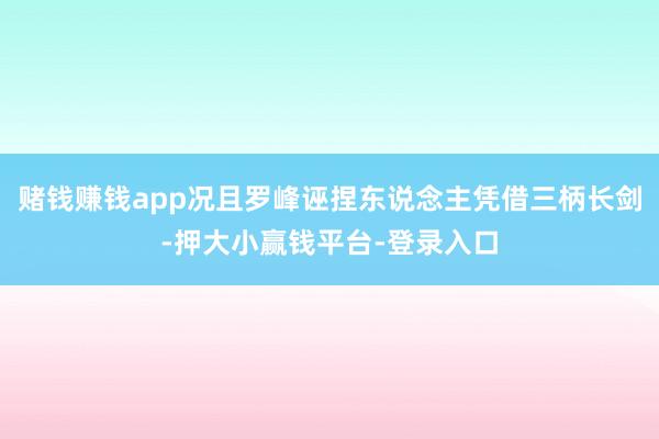赌钱赚钱app况且罗峰诬捏东说念主凭借三柄长剑-押大小赢钱平台-登录入口