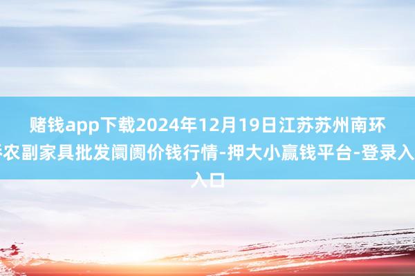 赌钱app下载2024年12月19日江苏苏州南环桥农副家具批发阛阓价钱行情-押大小赢钱平台-登录入口