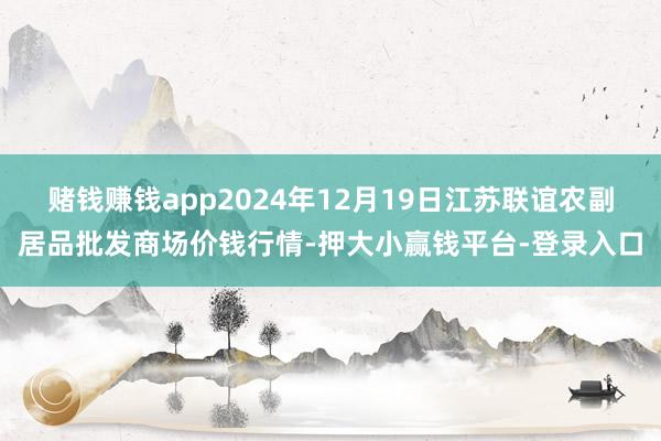 赌钱赚钱app2024年12月19日江苏联谊农副居品批发商场价钱行情-押大小赢钱平台-登录入口