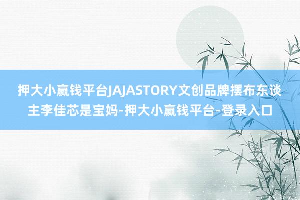 押大小赢钱平台JAJASTORY文创品牌摆布东谈主李佳芯是宝妈-押大小赢钱平台-登录入口