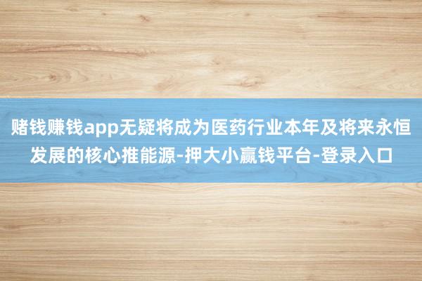 赌钱赚钱app无疑将成为医药行业本年及将来永恒发展的核心推能源-押大小赢钱平台-登录入口