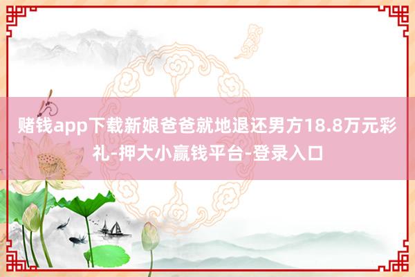 赌钱app下载新娘爸爸就地退还男方18.8万元彩礼-押大小赢钱平台-登录入口