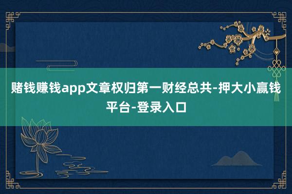 赌钱赚钱app文章权归第一财经总共-押大小赢钱平台-登录入口