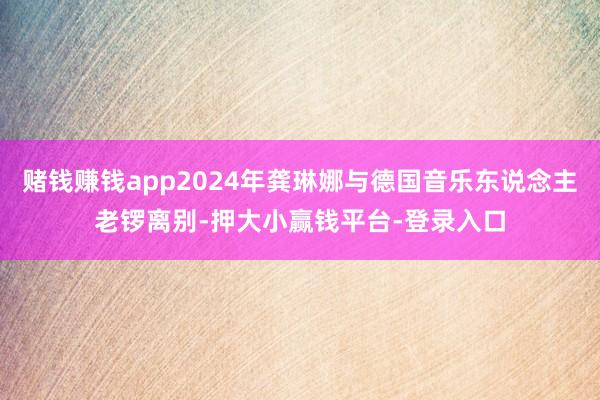 赌钱赚钱app2024年龚琳娜与德国音乐东说念主老锣离别-押大小赢钱平台-登录入口