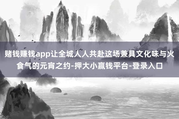 赌钱赚钱app让全城人人共赴这场兼具文化味与火食气的元宵之约-押大小赢钱平台-登录入口