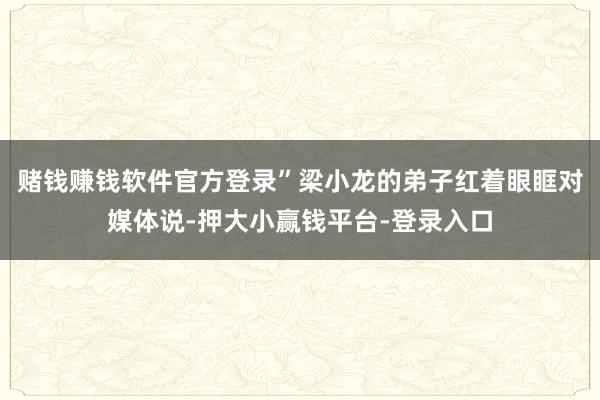 赌钱赚钱软件官方登录”梁小龙的弟子红着眼眶对媒体说-押大小赢钱平台-登录入口