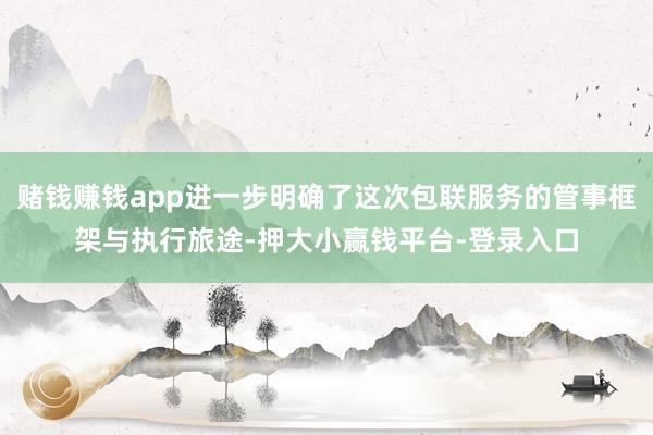 赌钱赚钱app进一步明确了这次包联服务的管事框架与执行旅途-押大小赢钱平台-登录入口