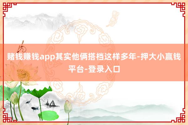 赌钱赚钱app其实他俩搭档这样多年-押大小赢钱平台-登录入口