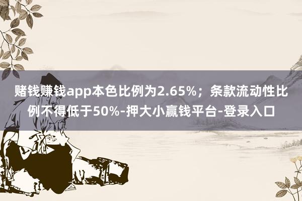 赌钱赚钱app本色比例为2.65%；条款流动性比例不得低于50%-押大小赢钱平台-登录入口
