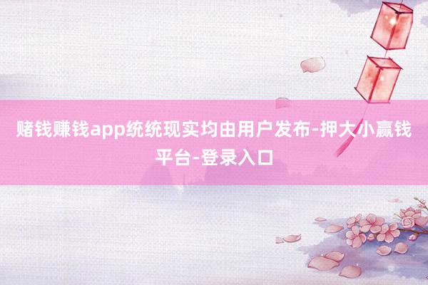 赌钱赚钱app统统现实均由用户发布-押大小赢钱平台-登录入口
