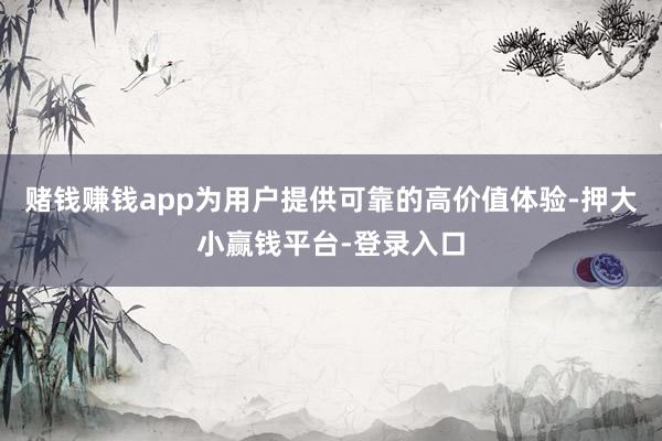 赌钱赚钱app为用户提供可靠的高价值体验-押大小赢钱平台-登录入口