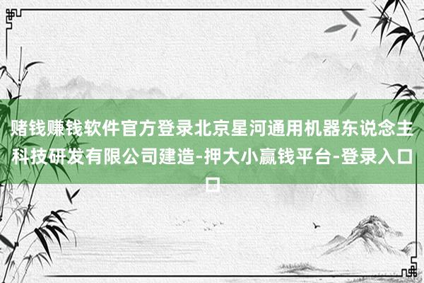 赌钱赚钱软件官方登录北京星河通用机器东说念主科技研发有限公司建造-押大小赢钱平台-登录入口