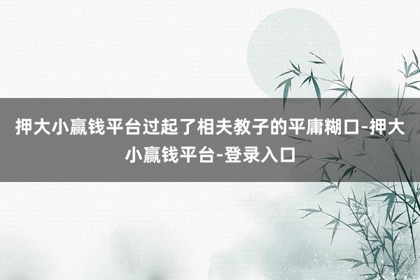 押大小赢钱平台过起了相夫教子的平庸糊口-押大小赢钱平台-登录入口