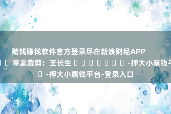 赌钱赚钱软件官方登录尽在新浪财经APP 牵累裁剪:王长生 -押大小赢钱平台-登录入口