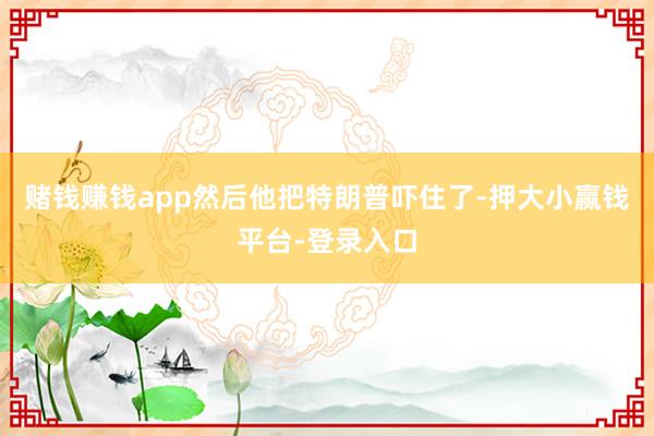 赌钱赚钱app然后他把特朗普吓住了-押大小赢钱平台-登录入口