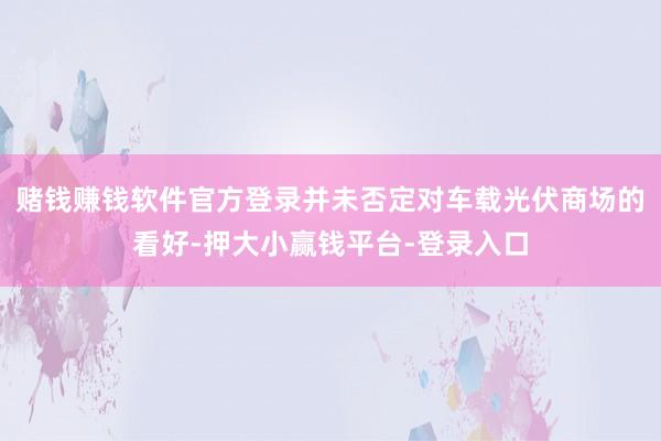 赌钱赚钱软件官方登录并未否定对车载光伏商场的看好-押大小赢钱平台-登录入口