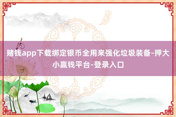 赌钱app下载绑定银币全用来强化垃圾装备-押大小赢钱平台-登录入口