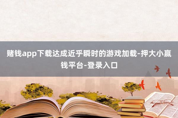 赌钱app下载达成近乎瞬时的游戏加载-押大小赢钱平台-登录入口
