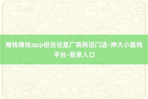 赌钱赚钱app但岂论是厂商照旧门店-押大小赢钱平台-登录入口