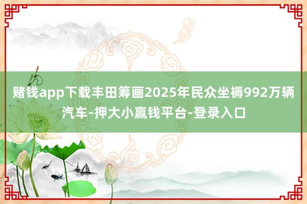 赌钱app下载丰田筹画2025年民众坐褥992万辆汽车-押大小赢钱平台-登录入口