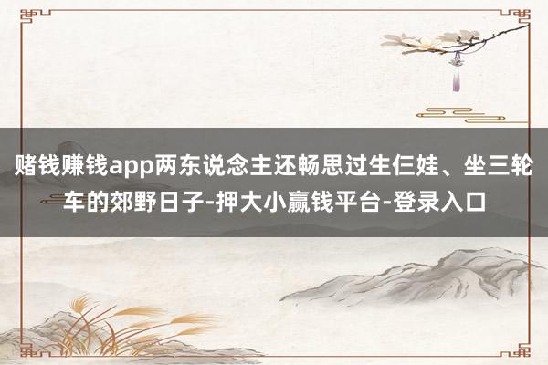 赌钱赚钱app两东说念主还畅思过生仨娃、坐三轮车的郊野日子-押大小赢钱平台-登录入口